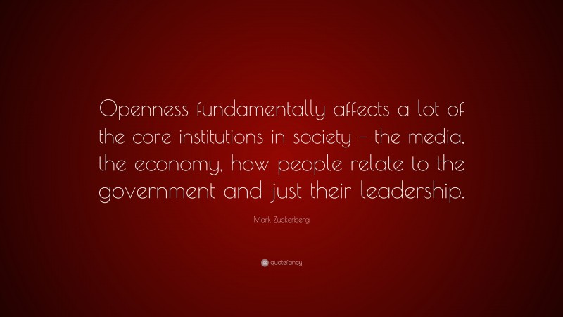 Mark Zuckerberg Quote: “Openness fundamentally affects a lot of the core institutions in society – the media, the economy, how people relate to the government and just their leadership.”