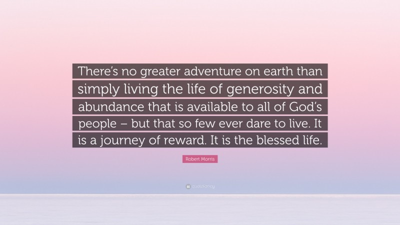 Robert Morris Quote: “There’s no greater adventure on earth than simply living the life of generosity and abundance that is available to all of God’s people – but that so few ever dare to live. It is a journey of reward. It is the blessed life.”