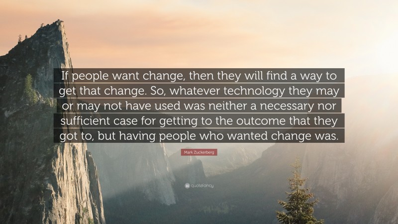 Mark Zuckerberg Quote: “If people want change, then they will find a way to get that change. So, whatever technology they may or may not have used was neither a necessary nor sufficient case for getting to the outcome that they got to, but having people who wanted change was.”