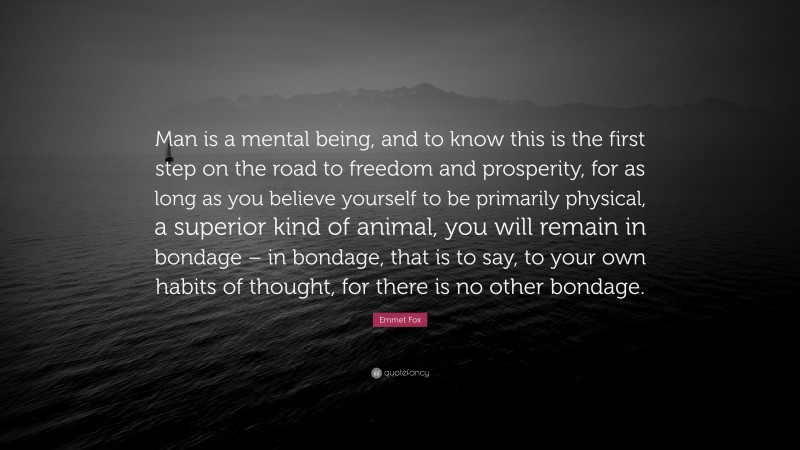 Emmet Fox Quote: “Man is a mental being, and to know this is the first step on the road to freedom and prosperity, for as long as you believe yourself to be primarily physical, a superior kind of animal, you will remain in bondage – in bondage, that is to say, to your own habits of thought, for there is no other bondage.”