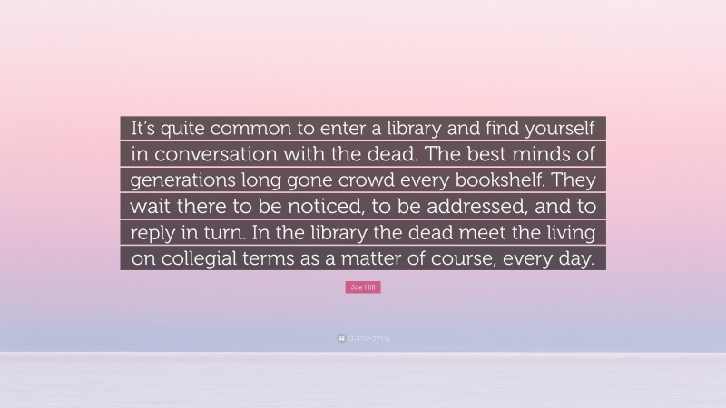 Joe Hill Quote: “It’s quite common to enter a library and find yourself in conversation with the dead. The best minds of generations long gone crowd every bookshelf. They wait there to be noticed, to be addressed, and to reply in turn. In the library the dead meet the living on collegial terms as a matter of course, every day.”