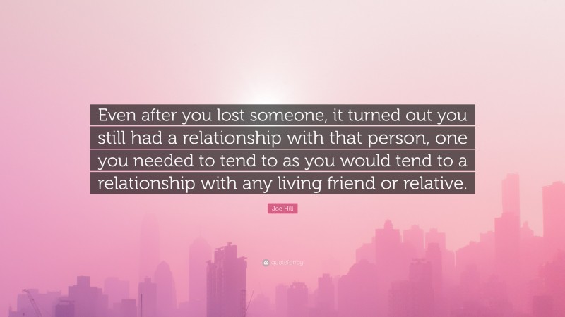 Joe Hill Quote: “Even after you lost someone, it turned out you still had a relationship with that person, one you needed to tend to as you would tend to a relationship with any living friend or relative.”