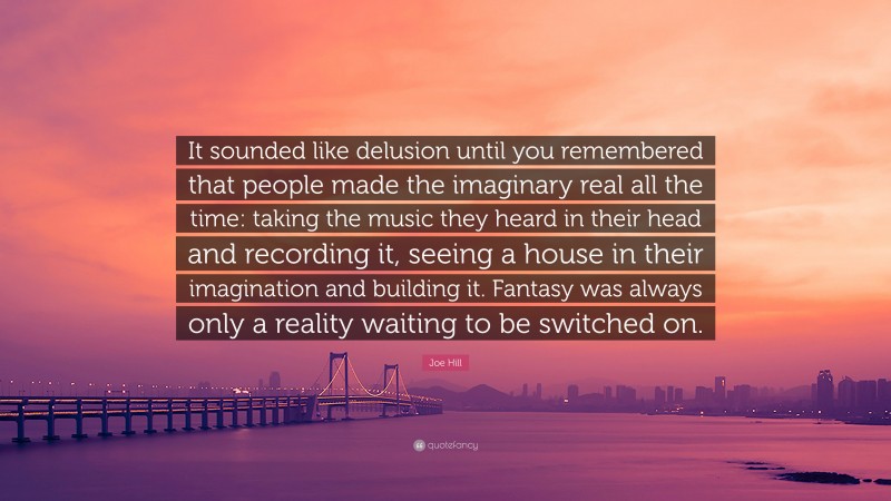 Joe Hill Quote: “It sounded like delusion until you remembered that people made the imaginary real all the time: taking the music they heard in their head and recording it, seeing a house in their imagination and building it. Fantasy was always only a reality waiting to be switched on.”