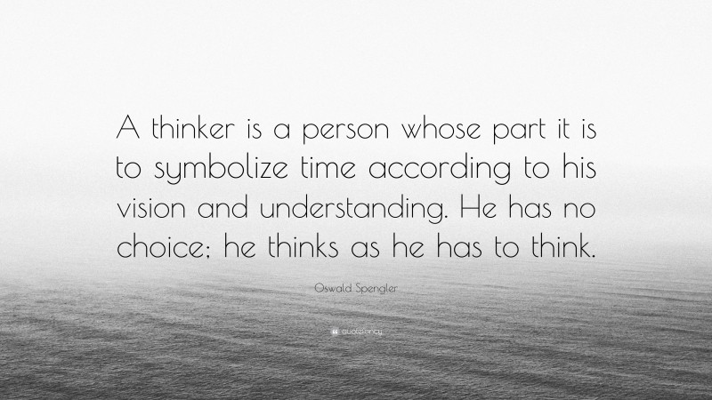 Oswald Spengler Quote: “A thinker is a person whose part it is to symbolize time according to his vision and understanding. He has no choice; he thinks as he has to think.”
