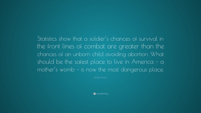 Randy Alcorn Quote: “Statistics show that a soldier’s chances of survival in the front lines of combat are greater than the chances of an unborn child avoiding abortion. What should be the safest place to live in America – a mother’s womb – is now the most dangerous place.”