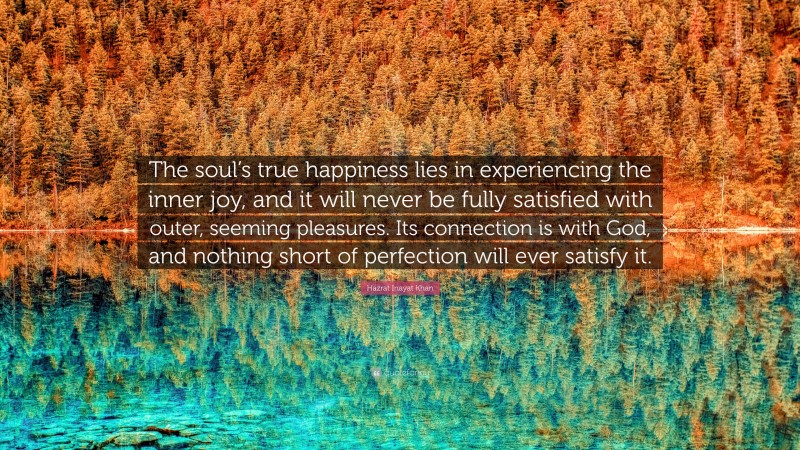 Hazrat Inayat Khan Quote: “The soul’s true happiness lies in experiencing the inner joy, and it will never be fully satisfied with outer, seeming pleasures. Its connection is with God, and nothing short of perfection will ever satisfy it.”