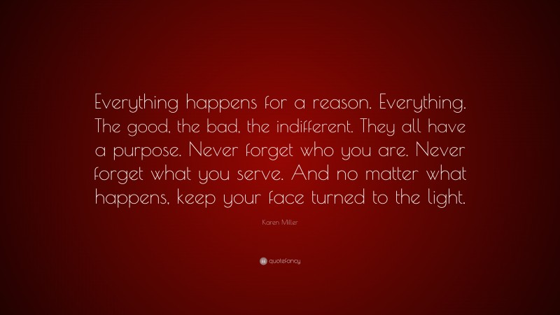 Karen Miller Quote: “Everything happens for a reason. Everything. The good, the bad, the indifferent. They all have a purpose. Never forget who you are. Never forget what you serve. And no matter what happens, keep your face turned to the light.”