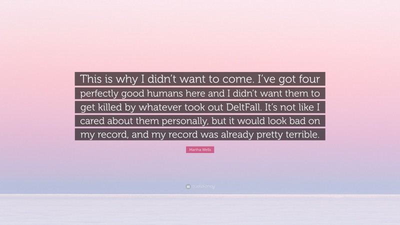 Martha Wells Quote: “This is why I didn’t want to come. I’ve got four perfectly good humans here and I didn’t want them to get killed by whatever took out DeltFall. It’s not like I cared about them personally, but it would look bad on my record, and my record was already pretty terrible.”