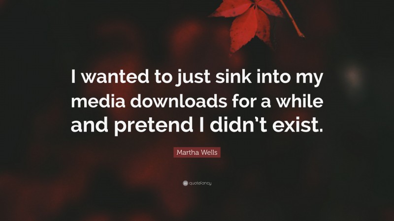 Martha Wells Quote: “I wanted to just sink into my media downloads for a while and pretend I didn’t exist.”
