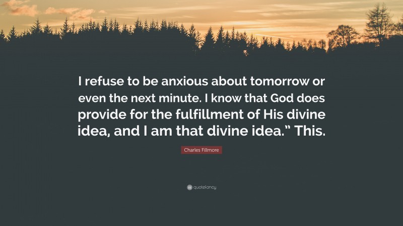 Charles Fillmore Quote: “I refuse to be anxious about tomorrow or even the next minute. I know that God does provide for the fulfillment of His divine idea, and I am that divine idea.” This.”