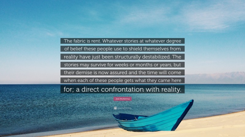 Jed McKenna Quote: “The fabric is rent. Whatever stories at whatever degree of belief these people use to shield themselves from reality have just been structurally destabilized. The stories may survive for weeks or months or years, but their demise is now assured and the time will come when each of these people gets what they came here for; a direct confrontation with reality.”