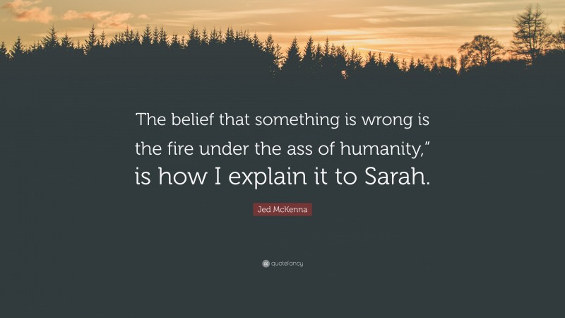Jed McKenna Quote: “The belief that something is wrong is the fire under the ass of humanity,” is how I explain it to Sarah.”
