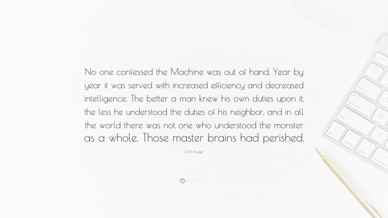 E. M. Forster Quote: “No one confessed the Machine was out of hand. Year by year it was served with increased efficiency and decreased intelligence. The better a man knew his own duties upon it, the less he understood the duties of his neighbor, and in all the world there was not one who understood the monster as a whole. Those master brains had perished.”