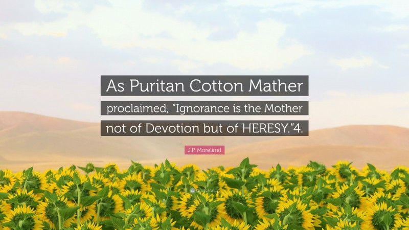 J.P. Moreland Quote: “As Puritan Cotton Mather proclaimed, “Ignorance is the Mother not of Devotion but of HERESY.”4.”