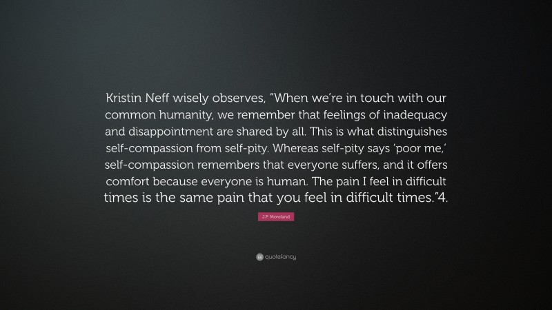 J.P. Moreland Quote: “Kristin Neff wisely observes, “When we’re in touch with our common humanity, we remember that feelings of inadequacy and disappointment are shared by all. This is what distinguishes self-compassion from self-pity. Whereas self-pity says ‘poor me,’ self-compassion remembers that everyone suffers, and it offers comfort because everyone is human. The pain I feel in difficult times is the same pain that you feel in difficult times.”4.”