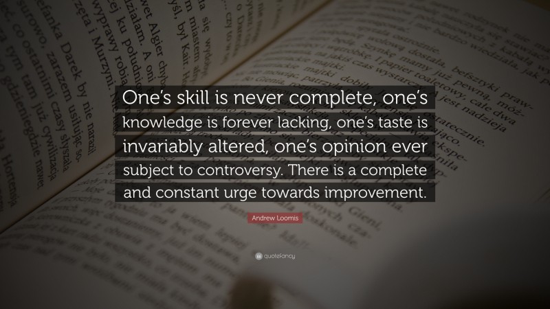 Andrew Loomis Quote: “One’s skill is never complete, one’s knowledge is forever lacking, one’s taste is invariably altered, one’s opinion ever subject to controversy. There is a complete and constant urge towards improvement.”