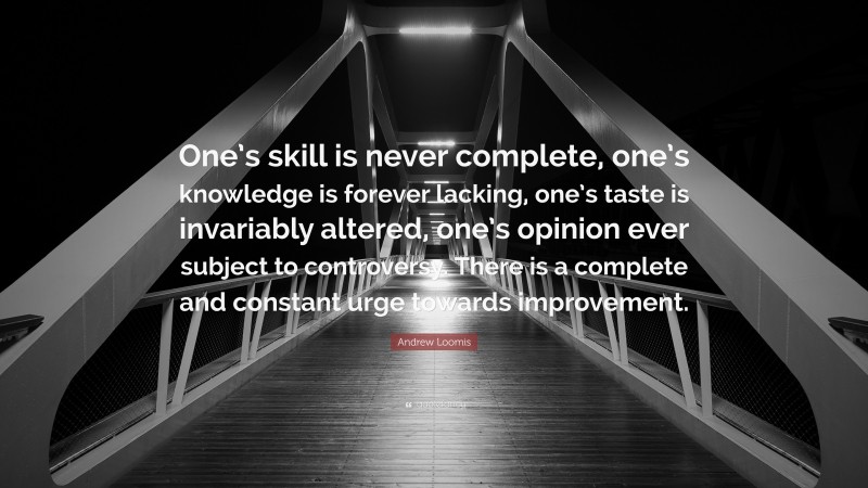 Andrew Loomis Quote: “One’s skill is never complete, one’s knowledge is forever lacking, one’s taste is invariably altered, one’s opinion ever subject to controversy. There is a complete and constant urge towards improvement.”
