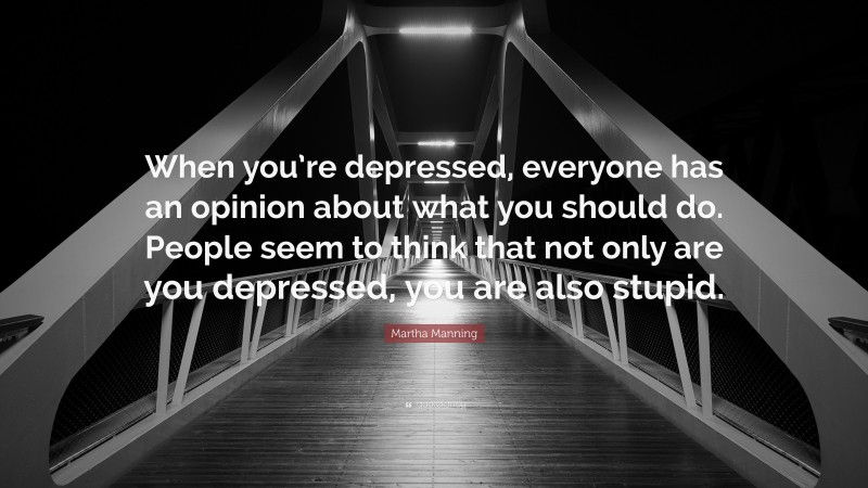 Martha Manning Quote: “When you’re depressed, everyone has an opinion about what you should do. People seem to think that not only are you depressed, you are also stupid.”