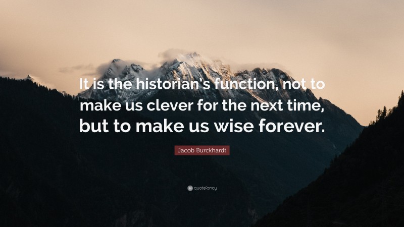 Jacob Burckhardt Quote: “It is the historian’s function, not to make us clever for the next time, but to make us wise forever.”
