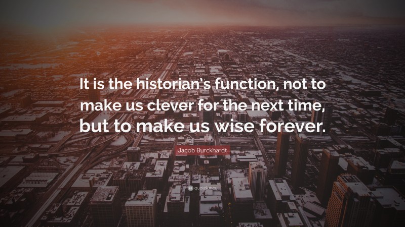 Jacob Burckhardt Quote: “It is the historian’s function, not to make us clever for the next time, but to make us wise forever.”