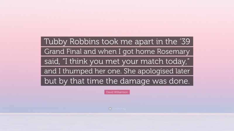 David Williamson Quote: “Tubby Robbins took me apart in the ’39 Grand Final and when I got home Rosemary said, “I think you met your match today,” and I thumped her one. She apologised later but by that time the damage was done.”