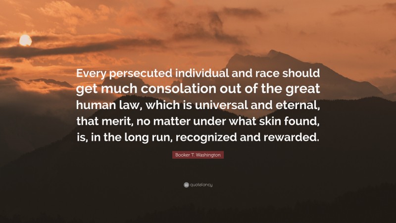 Booker T. Washington Quote: “Every persecuted individual and race should get much consolation out of the great human law, which is universal and eternal, that merit, no matter under what skin found, is, in the long run, recognized and rewarded.”