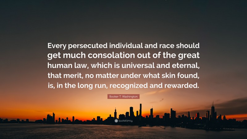 Booker T. Washington Quote: “Every persecuted individual and race should get much consolation out of the great human law, which is universal and eternal, that merit, no matter under what skin found, is, in the long run, recognized and rewarded.”