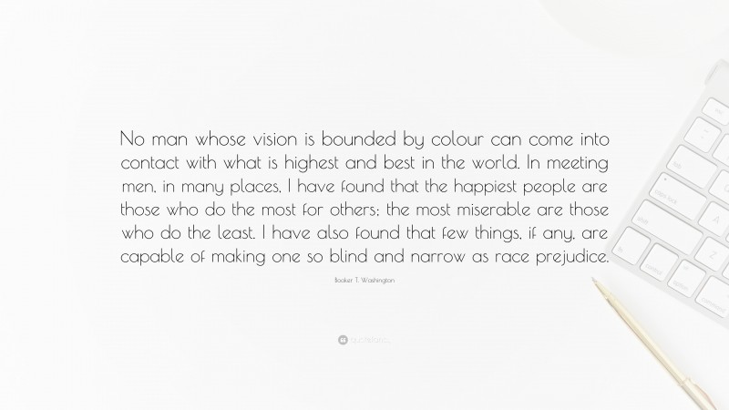 Booker T. Washington Quote: “No man whose vision is bounded by colour can come into contact with what is highest and best in the world. In meeting men, in many places, I have found that the happiest people are those who do the most for others; the most miserable are those who do the least. I have also found that few things, if any, are capable of making one so blind and narrow as race prejudice.”