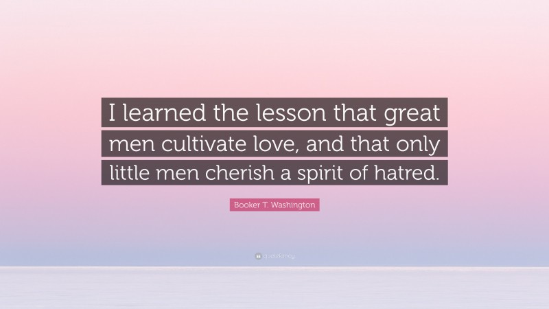 Booker T. Washington Quote: “I learned the lesson that great men cultivate love, and that only little men cherish a spirit of hatred.”