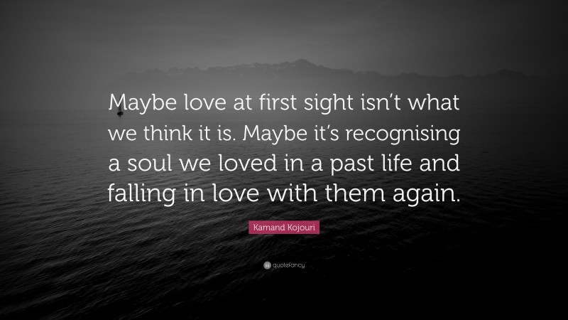Kamand Kojouri Quote: “Maybe love at first sight isn’t what we think it is. Maybe it’s recognising a soul we loved in a past life and falling in love with them again.”