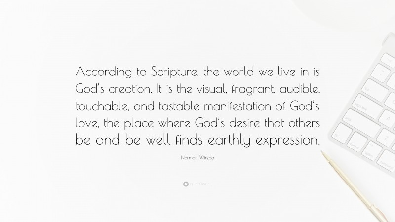 Norman Wirzba Quote: “According to Scripture, the world we live in is God’s creation. It is the visual, fragrant, audible, touchable, and tastable manifestation of God’s love, the place where God’s desire that others be and be well finds earthly expression.”
