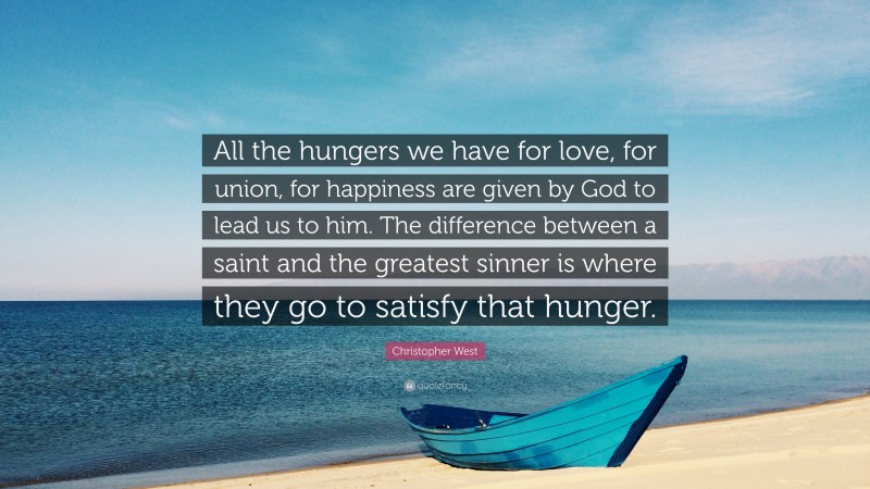 Christopher West Quote: “All the hungers we have for love, for union, for happiness are given by God to lead us to him. The difference between a saint and the greatest sinner is where they go to satisfy that hunger.”