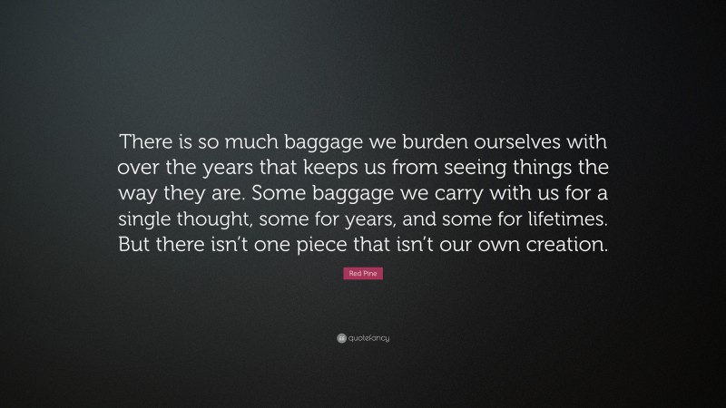 Red Pine Quote: “There is so much baggage we burden ourselves with over the years that keeps us from seeing things the way they are. Some baggage we carry with us for a single thought, some for years, and some for lifetimes. But there isn’t one piece that isn’t our own creation.”