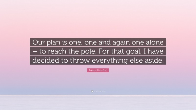 Roland Huntford Quote: “Our plan is one, one and again one alone – to reach the pole. For that goal, I have decided to throw everything else aside.”