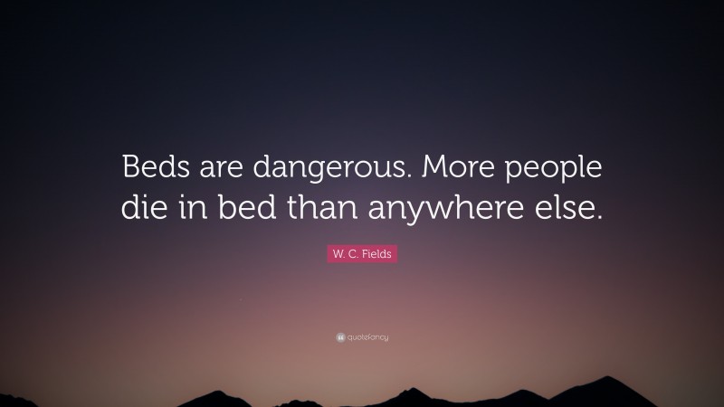 W. C. Fields Quote: “Beds are dangerous. More people die in bed than anywhere else.”
