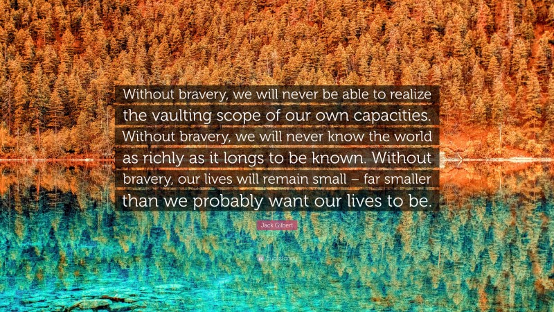 Jack Gilbert Quote: “Without bravery, we will never be able to realize the vaulting scope of our own capacities. Without bravery, we will never know the world as richly as it longs to be known. Without bravery, our lives will remain small – far smaller than we probably want our lives to be.”