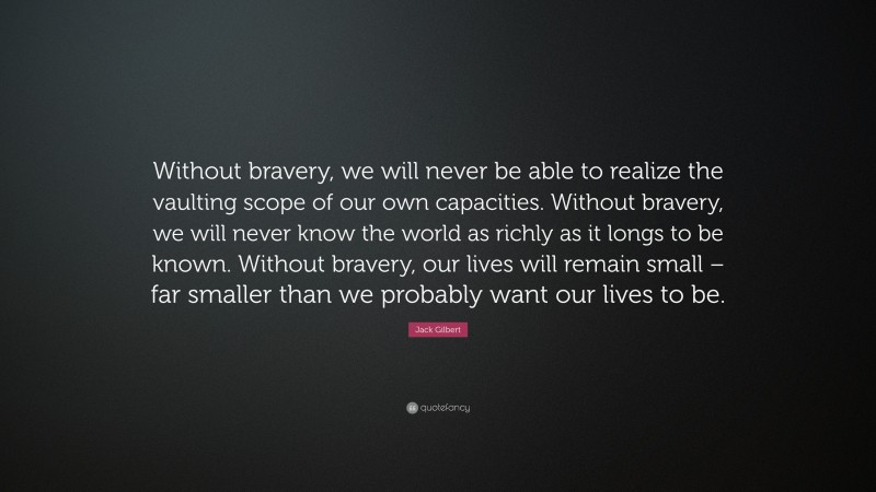 Jack Gilbert Quote: “Without bravery, we will never be able to realize the vaulting scope of our own capacities. Without bravery, we will never know the world as richly as it longs to be known. Without bravery, our lives will remain small – far smaller than we probably want our lives to be.”