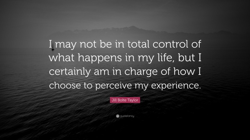 Jill Bolte Taylor Quote: “I may not be in total control of what happens in my life, but I certainly am in charge of how I choose to perceive my experience.”