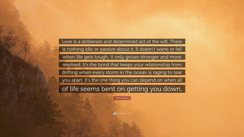 Jimmy Evans Quote: “Love is a deliberate and determined act of the will. There is nothing idle or passive about it. It doesn’t wane or fail when life gets tough; it only grows stronger and more resolved. It’s the bond that keeps your relationship from drifting when every storm in the ocean is raging to tear you apart. It’s the one thing you can depend on when all of life seems bent on getting you down.”