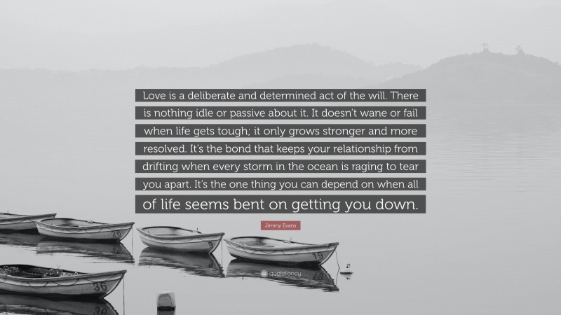 Jimmy Evans Quote: “Love is a deliberate and determined act of the will. There is nothing idle or passive about it. It doesn’t wane or fail when life gets tough; it only grows stronger and more resolved. It’s the bond that keeps your relationship from drifting when every storm in the ocean is raging to tear you apart. It’s the one thing you can depend on when all of life seems bent on getting you down.”