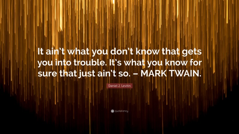 Daniel J. Levitin Quote: “It ain’t what you don’t know that gets you into trouble. It’s what you know for sure that just ain’t so. – MARK TWAIN.”