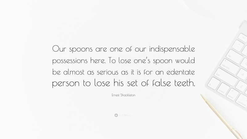 Ernest Shackleton Quote: “Our spoons are one of our indispensable possessions here. To lose one’s spoon would be almost as serious as it is for an edentate person to lose his set of false teeth.”