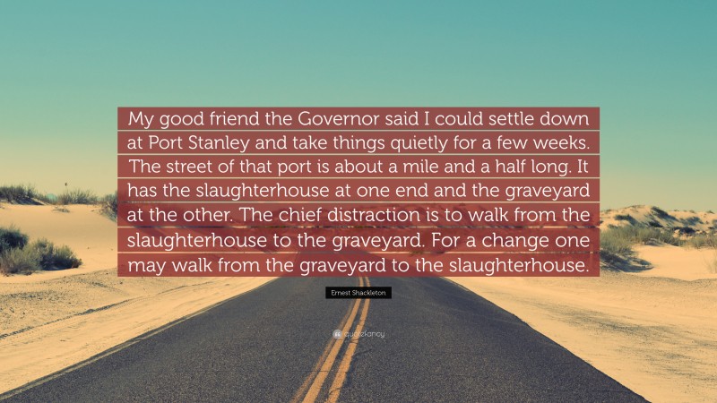 Ernest Shackleton Quote: “My good friend the Governor said I could settle down at Port Stanley and take things quietly for a few weeks. The street of that port is about a mile and a half long. It has the slaughterhouse at one end and the graveyard at the other. The chief distraction is to walk from the slaughterhouse to the graveyard. For a change one may walk from the graveyard to the slaughterhouse.”