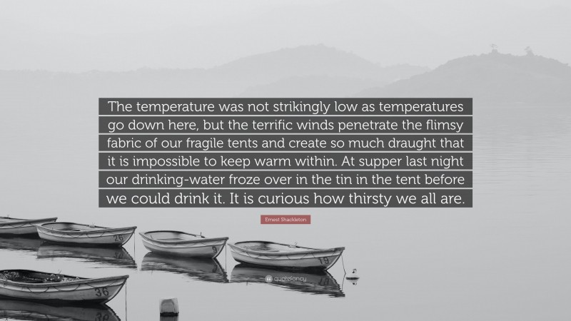 Ernest Shackleton Quote: “The temperature was not strikingly low as temperatures go down here, but the terrific winds penetrate the flimsy fabric of our fragile tents and create so much draught that it is impossible to keep warm within. At supper last night our drinking-water froze over in the tin in the tent before we could drink it. It is curious how thirsty we all are.”