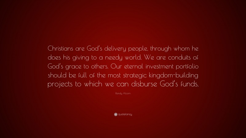 Randy Alcorn Quote: “Christians are God’s delivery people, through whom he does his giving to a needy world. We are conduits of God’s grace to others. Our eternal investment portfolio should be full of the most strategic kingdom-building projects to which we can disburse God’s funds.”