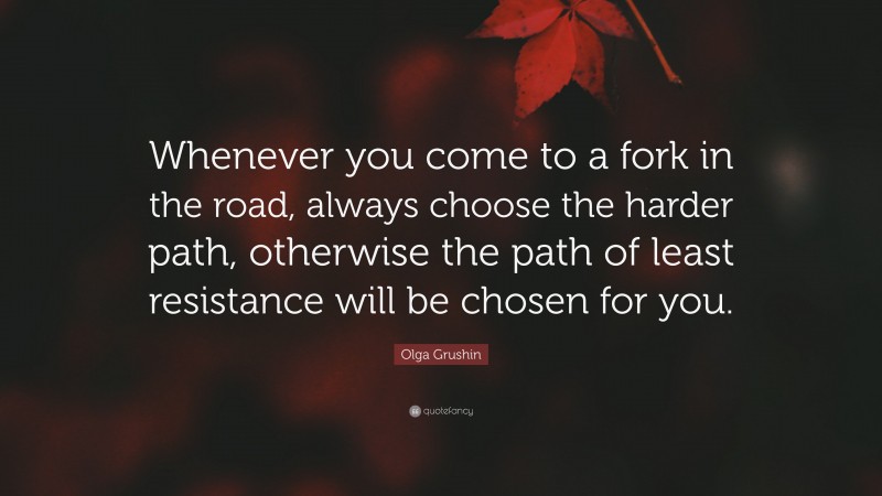 Olga Grushin Quote: “Whenever you come to a fork in the road, always choose the harder path, otherwise the path of least resistance will be chosen for you.”