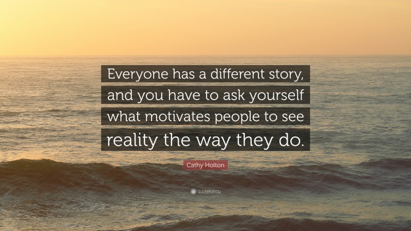 Cathy Holton Quote: “Everyone has a different story, and you have to ask yourself what motivates people to see reality the way they do.”