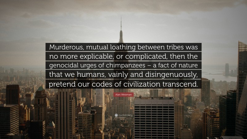 Alan Weisman Quote: “Murderous, mutual loathing between tribes was no more explicable, or complicated, then the genocidal urges of chimpanzees – a fact of nature that we humans, vainly and disingenuously, pretend our codes of civilization transcend.”