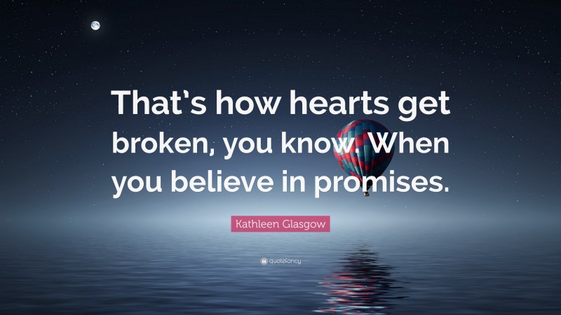 Kathleen Glasgow Quote: “That’s how hearts get broken, you know. When you believe in promises.”
