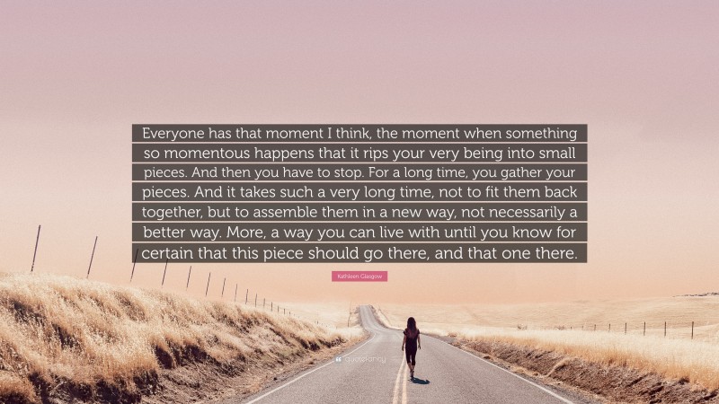 Kathleen Glasgow Quote: “Everyone has that moment I think, the moment when something so momentous happens that it rips your very being into small pieces. And then you have to stop. For a long time, you gather your pieces. And it takes such a very long time, not to fit them back together, but to assemble them in a new way, not necessarily a better way. More, a way you can live with until you know for certain that this piece should go there, and that one there.”